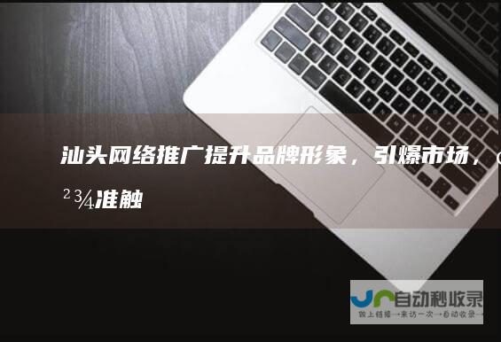 汕头网络推广：提升品牌形象，引爆市场，精准触达目标客户